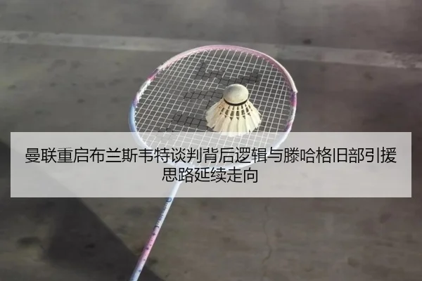曼联重启布兰斯韦特谈判背后逻辑与滕哈格旧部引援思路延续走向