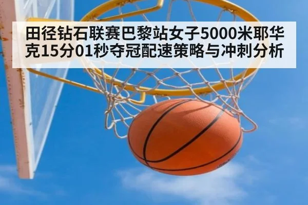 田径钻石联赛巴黎站女子5000米耶华克15分01秒夺冠配速策略与冲刺分析