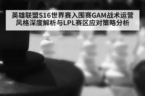 英雄联盟S16世界赛入围赛GAM战术运营风格深度解析与LPL赛区应对策略分析