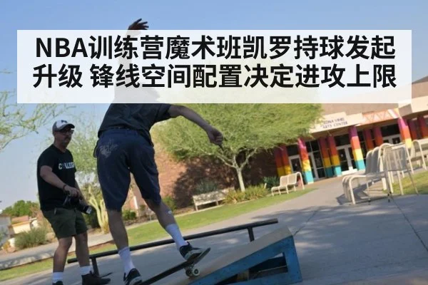 NBA训练营魔术班凯罗持球发起升级 锋线空间配置决定进攻上限