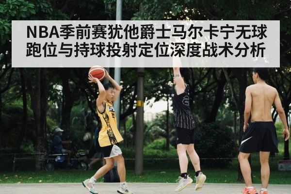 NBA季前赛犹他爵士马尔卡宁无球跑位与持球投射定位深度战术分析