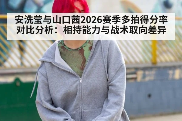 安洗莹与山口茜2026赛季多拍得分率对比分析：相持能力与战术取向差异